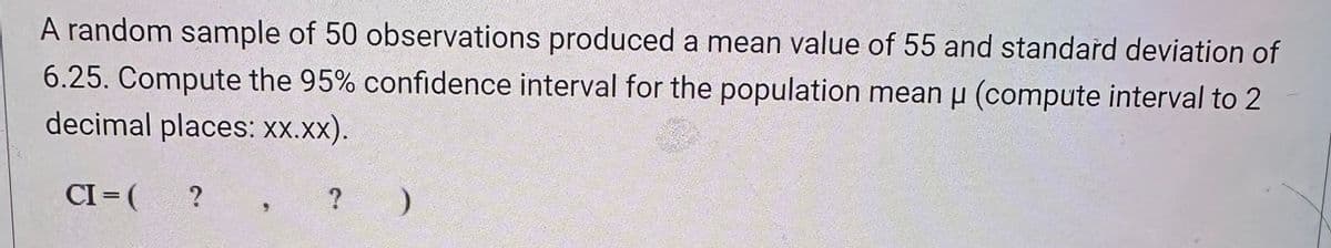 A random sample of 50 observations produced a mean value of 55 and standard deviation of
6.25. Compute the 95% confidence interval for the population mean μ (compute interval to 2
H
decimal places: xx.xx).
CI= ( ?
? )