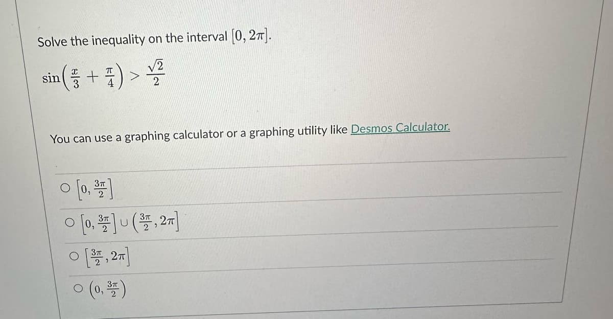 Solve the inequality on the interval [0, 2π].
√2
sin (+) > ¹/2
You can use a graphing calculator or a graphing utility like Desmos Calculator.
0 [0, 3]
0 [0,³7] (37,27]
U
O [37, 2]
0 (0, 3)