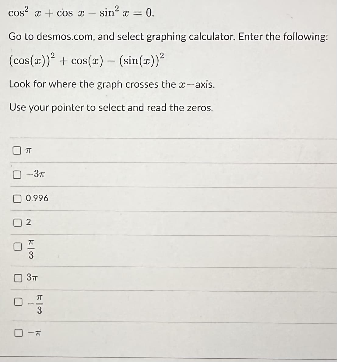 cos²x+cos x - sin² x = 0.
Go to desmos.com, and select graphing calculator. Enter the following:
(cos(x))² + cos(x) - (sin(x))²
Look for where the graph crosses the x-axis.
Use your pointer to select and read the zeros.
1
1
75
-3π
0.996
2
πT
3
3TT
73
स