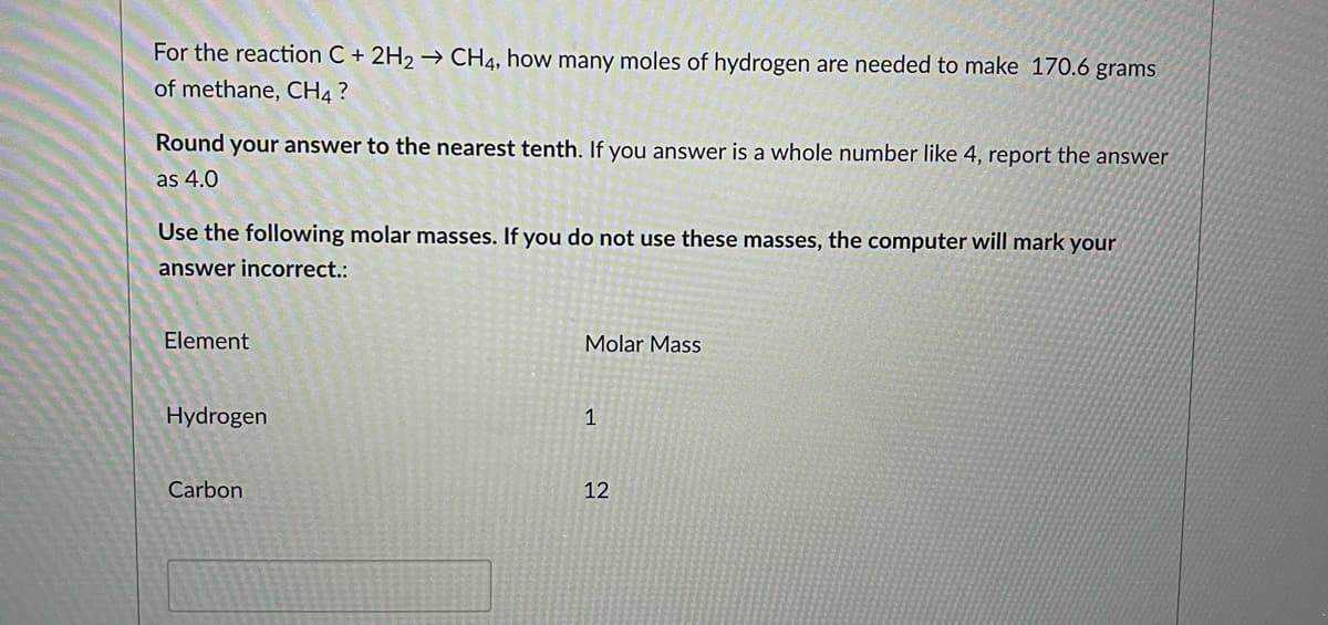 ## Chemistry Problem: Calculating Moles of Hydrogen Needed for Methane Production

### Problem Statement
For the reaction \( \text{C} + 2\text{H}_2 \rightarrow \text{CH}_4 \), how many moles of hydrogen are needed to make 170.6 grams of methane, \( \text{CH}_4 \)?

### Instructions
Round your answer to the nearest tenth. If your answer is a whole number like 4, report the answer as 4.0.

### Molar Masses
Use the following molar masses. If you do not use these masses, the computer will mark your answer incorrect:

| Element  | Molar Mass |
|----------|-------------|
| Hydrogen | 1           |
| Carbon   | 12          |

To solve this problem:

1. **Calculate the molar mass of methane \(\text{CH}_4\)**
   - Molar Mass of \(\text{CH}_4\) = (1 Carbon \(\times\) 12) + (4 Hydrogens \(\times\) 1) 
   - Molar Mass of \(\text{CH}_4\) = 12 + 4 = 16 grams/mole

2. **Determine the number of moles of methane \( \text{CH}_4 \) in 170.6 grams**
   - Moles of \( \text{CH}_4 \) = \(\frac{170.6 \text{ grams}}{16 \text{ grams/mole}}\)
   - Moles of \( \text{CH}_4 \) = 10.6625 moles

3. **Using the stoichiometry of the reaction, find the moles of hydrogen \( \text{H}_2 \) needed**
   - According to the balanced equation \( \text{C} + 2\text{H}_2 \rightarrow \text{CH}_4 \), it takes 2 moles of \( \text{H}_2 \) to produce 1 mole of \( \text{CH}_4 \).
   - Moles of \( \text{H}_2 \) needed = 10.6625 moles \( \text{CH}_4 \) \(\times\) 2 moles \( \text{H}_2 \)/1 mole \( \text{CH}_4 \)
   -