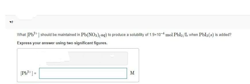 vit
What [Pb ] should be maintained in Pb(NO3)(ag) to produce a solubility of 1.9×10-4 mol PbI2 /L when Pbl2(s) is added?
Express your answer using two significant figures.
[Pb? ] =
M
