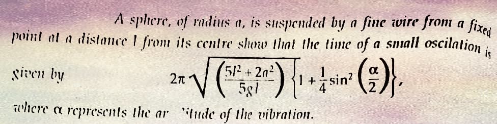 A sphere, of radius a, is suspended by a fine wire from a fixed
point at a distance I from its centre show that the time of a small oscilation is
given by
2π
2x -√√(5¹²2+ 20°) { 1 + ½ sin² (2)},
where a represents the ar "tude of the vibration.