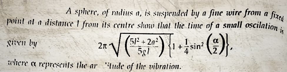 A sphere, of radius a, is suspended by a fine wire from a fixed
point at a distance from its centre show that the time of a small oscilation is
given by
2π
* √ (5¹²x+ ²0') { 1 + ↓ sin² (²)},
581
where a represents the ar "tude of the vibration.