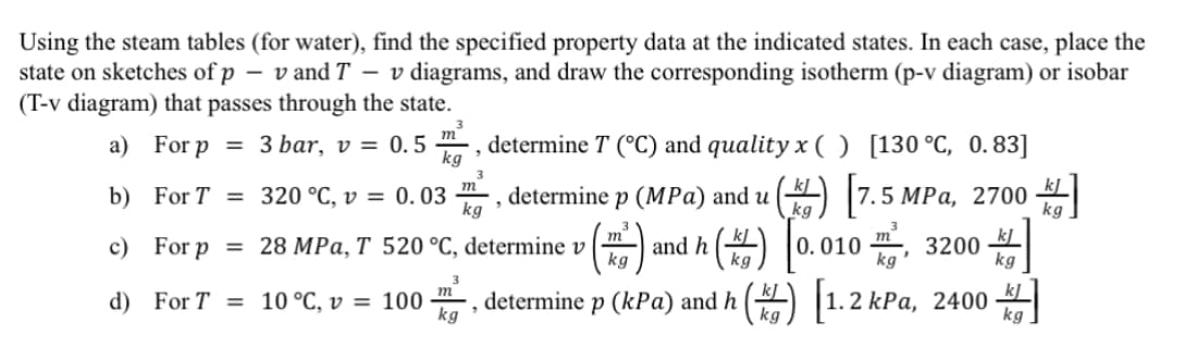 Using the steam tables (for water), find the specified property data at the indicated states. In each case, place the
state on sketches of p - vand T
- v diagrams, and draw the corresponding isotherm (p-v diagram) or isobar
(T-v diagram) that passes through the state.
a) For p = 3 bar, v= 0.5 determine T (°C) and quality x ( ) [130 °C, 0.83]
b)
For T =
kg
320 °C, v = 0.03 determine p (MPa) and u (k) [7.5 MPa, 2700.
520 °C, determine v () and h() [0.0103200
劄
c)
28 MPa, T
m²
kJ
kg
kg
3
, determine p (kPa) and h (k) [1.2 kPa, 2400
,
kg
kg
d)
For p
=
For T =
10 °C, v =
100
3
m
kg
3