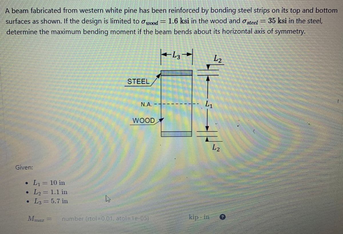 A beam fabricated from western white pine has been reinforced by bonding steel strips on its top and bottom
surfaces as shown. If the design is limited to wood = 1.6 ksi in the wood and steel = 35 ksi in the steel,
determine the maximum bending moment if the beam bends about its horizontal axis of symmetry.
Given:
• L₁ = 10 in
L₂ = 1.1 in
STEEL
N.A.
WOOD
• L₂ = 5.7 in
L3
Mmar number (rtol=0.01, atol-1e-05)
L3
Cont
▼
L₂
L₁
kip in
L2
Tan
SEPARA
Ma
Pen