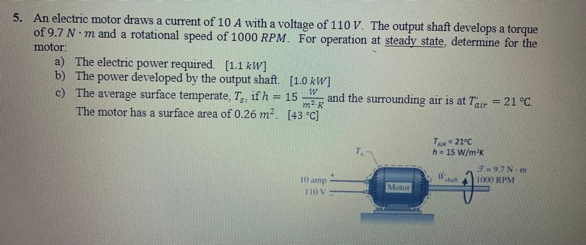 5. An electric motor draws a current of 10 A with a voltage of 110 V. The output shaft develops a torque
of 9.7 N·m and a rotational speed of 1000 RPM. For operation at steady state, determine for the
motor:
a) The electric power required. [1.1 kW]
b) The power developed by the output shaft
c) The average surface temperate, T,, if h =
The motor has a surface area of 0.26 m².
[1.0 kW]
15
[43 °C]
m²-k
10 amp
TION
and the surrounding air is at Tair = 21 °C.
Motor
TAR= 21°C
h = 15 W/m²K
W
U
7-97N-m
1000 RPM