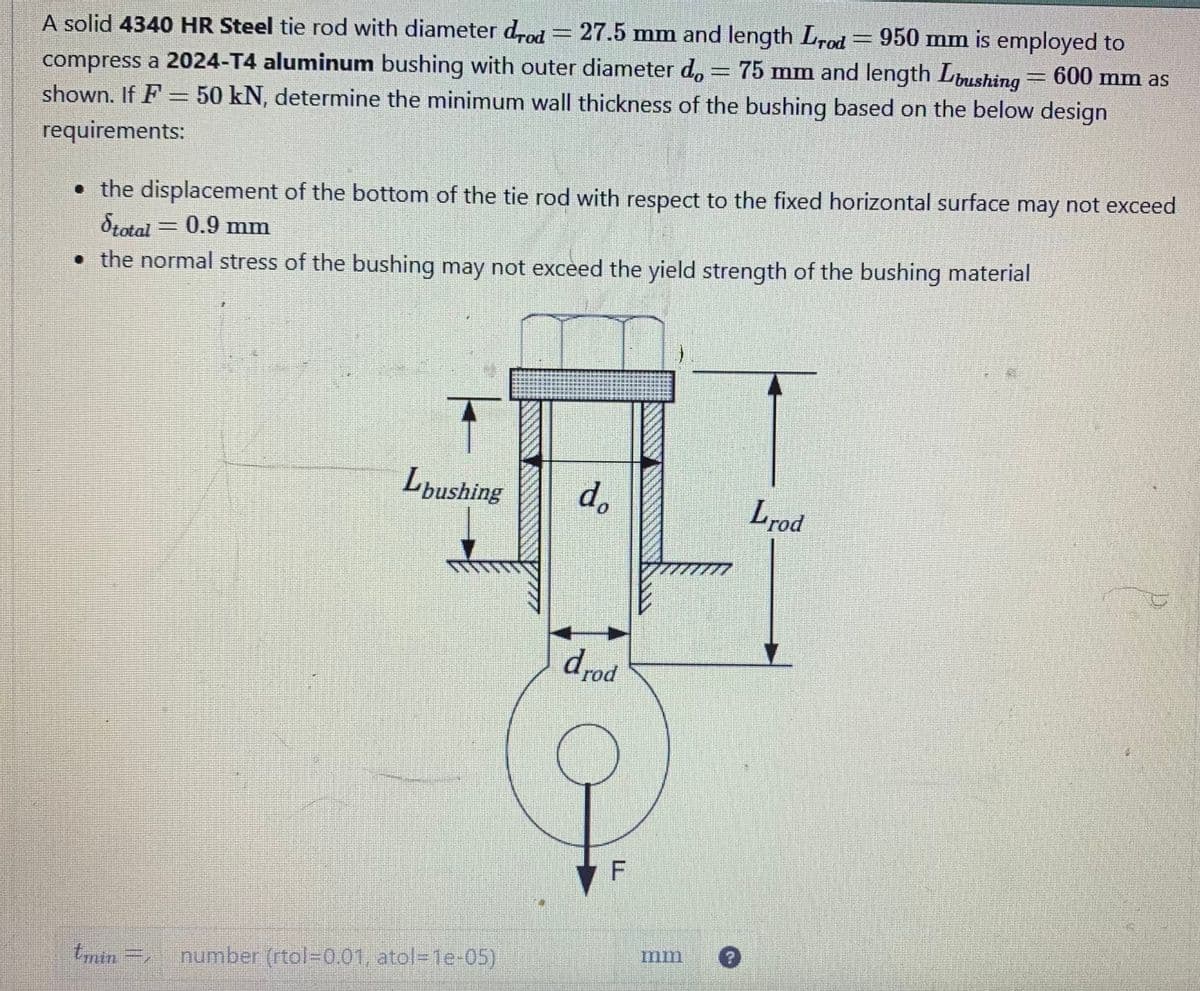 A solid 4340 HR Steel tie rod with diameter drod = 27.5 mm and length Irod 950 mm is employed to
compress a 2024-T4 aluminum bushing with outer diameter d。 = 75 mm and length Lbushing = 600 mm as
shown. If F = 50 kN, determine the minimum wall thickness of the bushing based on the below design
requirements:
• the displacement of the bottom of the tie rod with respect to the fixed horizontal surface may not exceed
Stotal = 0.9 mm
•
the normal stress of the bushing may not exceed the yield strength of the bushing material
Lbushing
tmin= number (rtol-0.01, atol-1e-05)
do
drod
CINCINE
Lrod