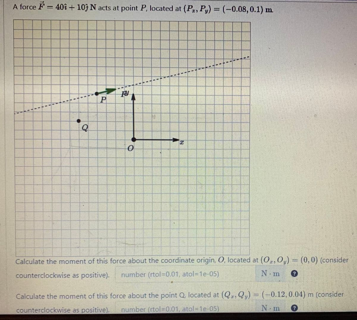 A force = 40% + 103 N acts at point P, located at (Px, Py) = (-0.08, 0.1) m.
11
N
T
4
1
1
11
1
A
N
N
N
1
N
Q
1
1
LE
11
1
1
1
FY
P
11
0
THE
14
1
N
T
1
1
N
11
11
T
13
1
1
H
1
Calculate the moment of this force about the coordinate origin, O, located at (Oz, Oy) = (0,0) (consider
counterclockwise as positive). number (rtol-0.01, atol=1e-05)
N.m
Calculate the moment of this force about the point Q, located at (Q, Q₁) = (-0.12, 0.04) m (consider
counterclockwise as positive). number (rtol=0,01, atol=1e-05)
N.m ?