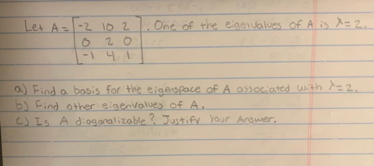 Let A = -2 10 2. One of the eigenvalues of A is X = 2.
O
20
-1 4 1
a) Find a basis for the eigenspace of A associated with λ=2.
b) Find other eigenvalues of A.
CJ Is A diagonalizable? Justify your Answer.