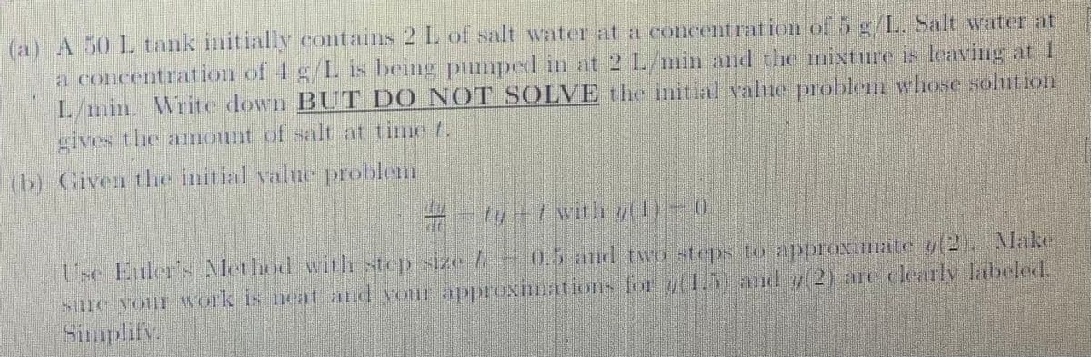 (a) A 50 L tank initially contains 2 L of salt water at a concentration of 5 g/L. Salt water at
a concentration of 4 g/L is being pumped in at 2 L/min and the mixture is leaving at 1
L/min. Write down BUT DO NOT SOLVE the initial value problem whose solution
gives the amount of salt at time .
(b) Given the initial value problem
# - ty -1 with 7(1) – 0
Use Euler's Method with step size /-0.5 and two steps to approximate y(2), Make
sure your work is neat and your approximations for y(1.5) and 7(2) are clearly labeled.
Simplify.