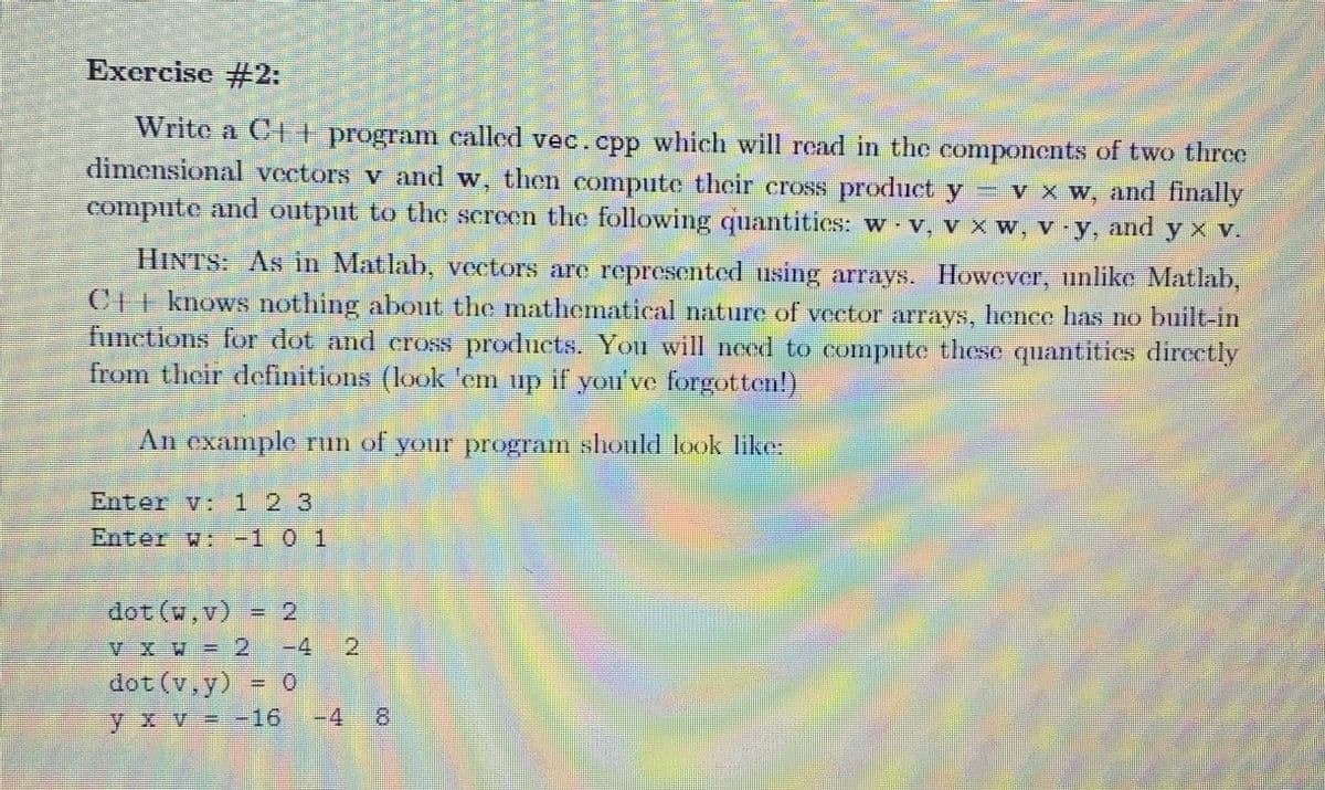 M
Exercise #2:
Write a C++ program called vec.cpp which will read in the components of two three
dimensional vectors v and w, then compute their cross product y − v x w, and finally
compute and output to the screen the following quantities: w · v, v x w, v-y, and y x v.
HINTS: As in Matlab, vectors are represented using arrays. However, unlike Matlab,
CI knows nothing about the mathematical nature of vector arrays, hence has no built-in
functions for dot and cross products. You will need to compute these quantities directly
from their definitions (look 'em up if you've forgotten!)
An example run of your program should look like:
Enter v: 1 2 3
Enter w: -1 0 1
dot (w.v) = 2
dot (v,y)
yxv=-16
2
H
4 8