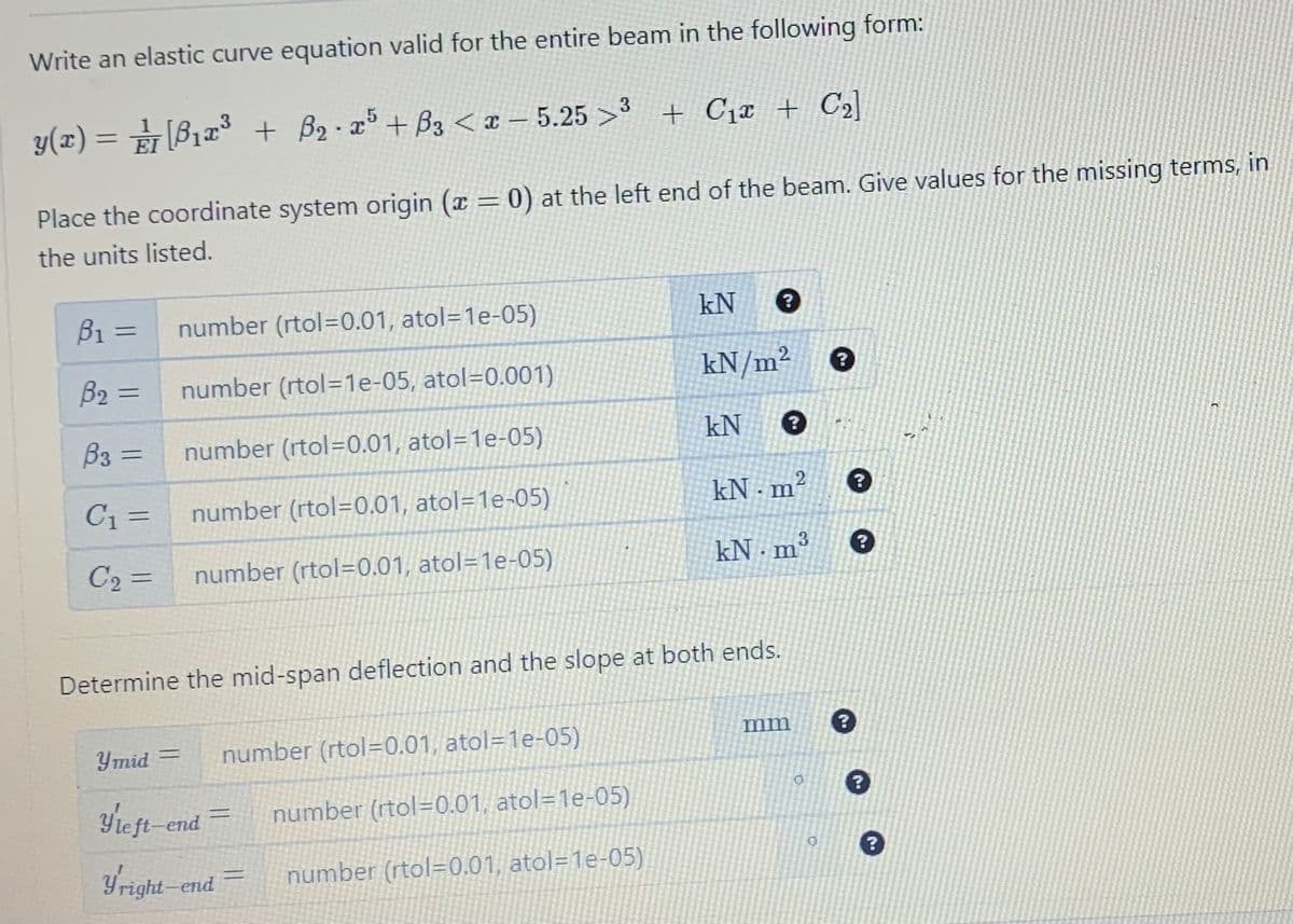 Write an elastic curve equation valid for the entire beam in the following form:
y(x) = [B₁x³ + B₂.25 +B3 < x-5.25 >³ + C₁ + С₂]
Place the coordinate system origin (x = 0) at the left end of the beam. Give values for the missing terms, in
the units listed.
B1
B₂ =
B3 =
C₁ =
C₂ =
=
number (rtol=0.01, atol=1e-05)
number (rtol=1e-05, atol-0.001)
number (rtol=0.01, atol=1e-05)
number (rtol=0.01, atol=1e-05)
number (rtol-0.01, atol=1e-05)
Ymid =
number (rtol=0.01, atol=1e-05)
Yleft-end =
Yright-end =
kN ?
kN/m²
Determine the mid-span deflection and the slope at both ends.
number (rtol=0.01, atol=1e-05)
number (rtol=0.01, atol=1e-05)
kN ?
kN m² ?
kN.mº
mm
0
?
0
?
41