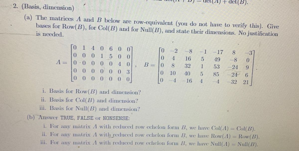 2. (Basis, dimension)
(a) The matrices A and B below are row-equivalent (you do not have to verify this). Give
bases for Row(B), for Col(B) and for Null(B), and state their dimensions. No justification
is needed.
=
01
000 150
600
0
0
0.00004
0000003
0000000
i. Basis for Row(B) and dimension?
ii. Basis for Col(B) and dimension?
iii. Basis for Null(B) and dimension?
0 2
0
4
5
0
8
1
0 10
5
0 4 16 4
8
16
32
(A) + det(B).
1
17 8
49
53
85
8
0
9
3
6
24
4-32 21
(b) Answer TRUE, FALSE or NONSENSE:
i. For any mátrix A with reduced row echelon form B, we have Col(A) = Col(B).
ii. For any matrix A with reduced row echelon form B, we have Row(A) = Row(B).
iii. For any matrix A with reduced row echelon form B, we have Null(A) = Null(B).