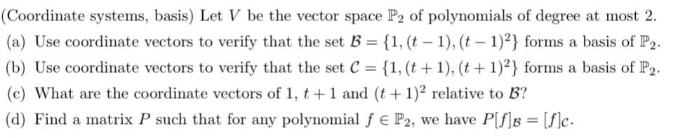 (Coordinate systems, basis) Let V be the vector space P2 of polynomials of degree at most 2.
(a) Use coordinate vectors to verify that the set B = {1, (t− 1), (t− 1)²2} forms a basis of P2.
(b) Use coordinate vectors to verify that the set C = {1, (t + 1), (t + 1)²} forms a basis of P2.
(c) What are the coordinate vectors of 1, t + 1 and (t + 1)2 relative to B?
(d) Find a matrix P such that for any polynomial ƒ € P2, we have P[f]B = [f]c.