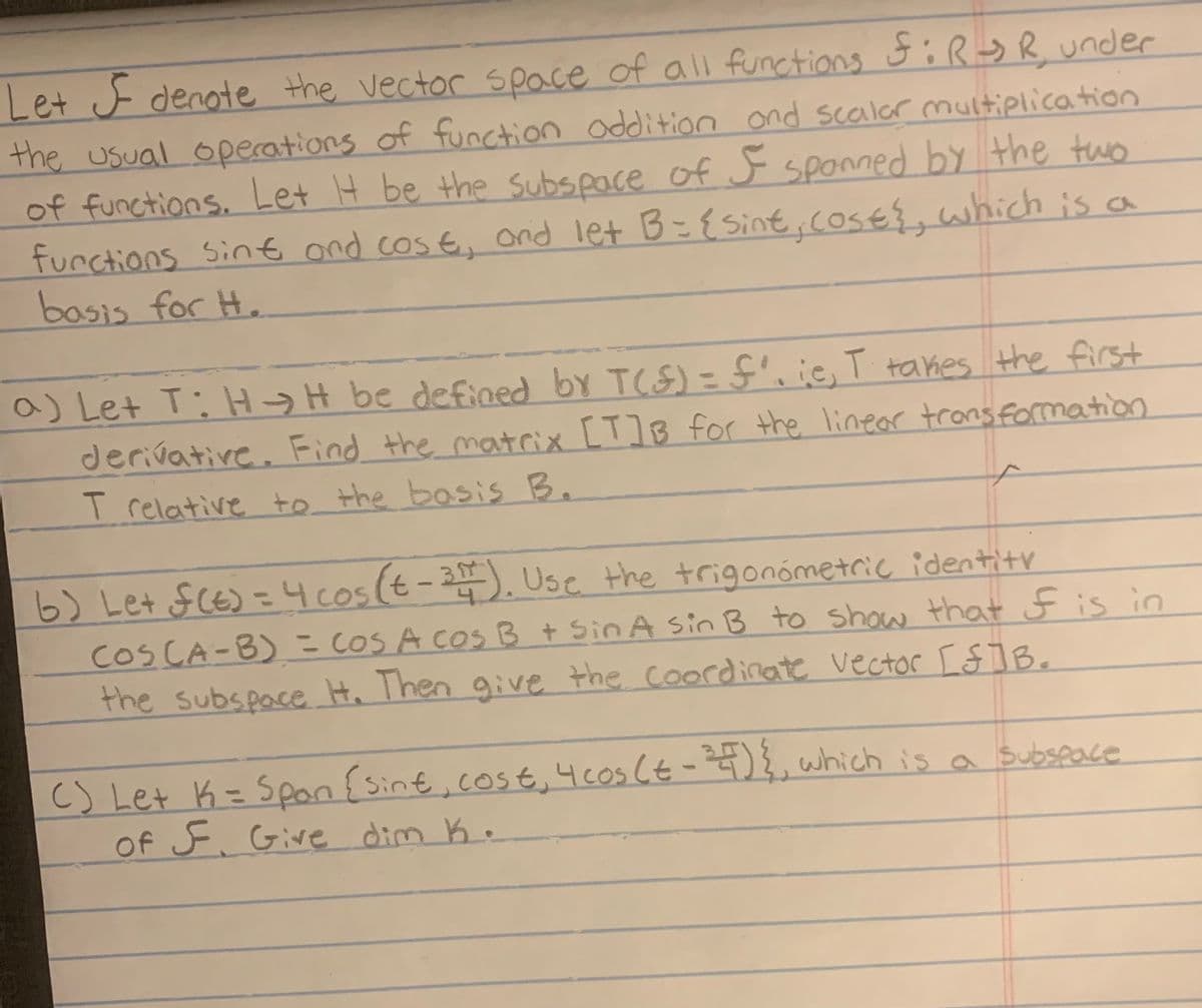 Let denote the vector space of all functions f:R-SR, under
the usual operations of function addition and scalar multiplication
of functions. Let It be the subspace of I spanned by the two
functions sint and cost, and let B = { sint, costs, which is a
basis for H.
a) Let T: HH be defined by T(F) = f'. ie, I takes the first
derivative. Find the matrix [T]B for the linear transformation
f
T relative to the basis B.
b) Let f(t) = 4 cos (t-31). Use the trigonometric identity
COS (A-B) = COS A cos B + Sin A sin B to show that of is in
the subspace H. Then give the coordinate Vector [$]B.
() Let K = Spon (sint, cost, 4 cos (t-24) {, which is a subspace
of F. Give dim K.