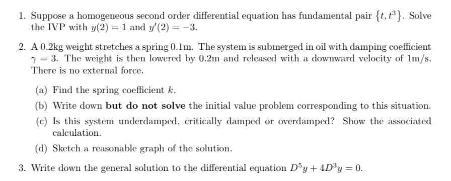 1. Suppose a homogeneous second order differential equation has fundamental pair {t, t³}. Solve
the IVP with y(2) = 1 and y′(2) = −3.
2. A 0.2kg weight stretches a spring 0.1m. The system is submerged in oil with damping coefficient
Y = 3. The weight is then lowered by 0.2m and released with a downward velocity of 1m/s.
There is no external force.
(a) Find the spring coefficient k.
(b) Write down but do not solve the initial value problem corresponding to this situation.
(c) Is this system underdamped, critically damped or overdamped? Show the associated
calculation.
(d) Sketch a reasonable graph of the solution.
3. Write down the general solution to the differential equation D³y + 4D³y = 0.