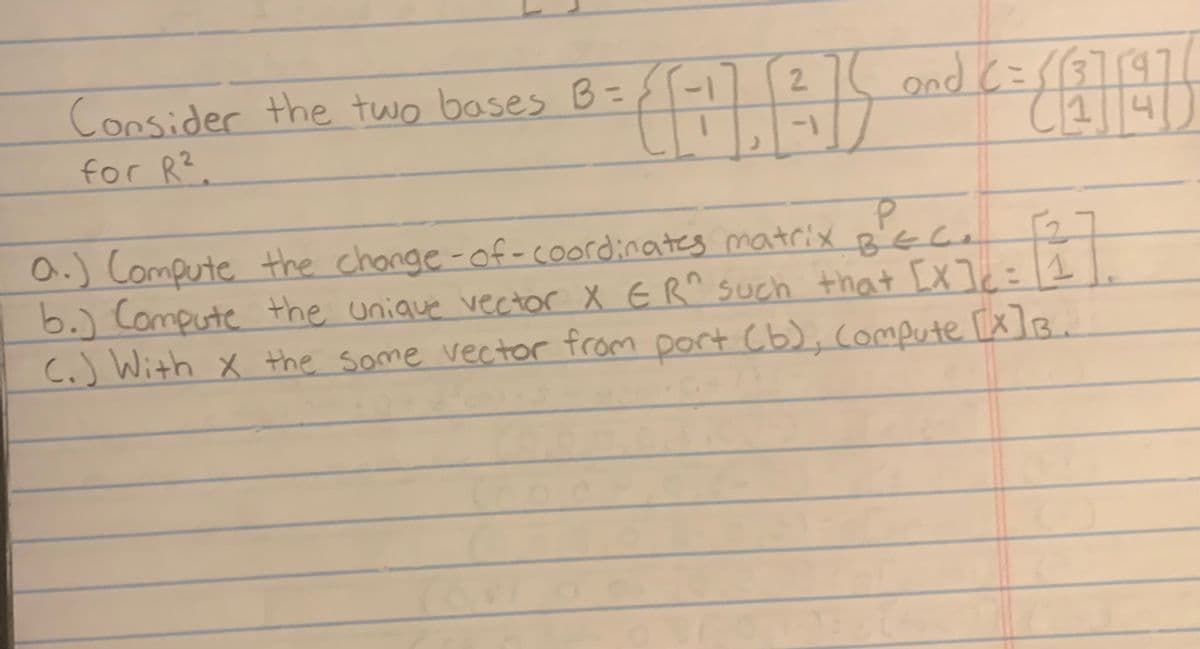 Consider the two bases B=
for R².
2
(AA)
-1
and C=113759
(1
P
F2
a.) Compute the change-of-coordinates matrix BEC.
b.) Compute the unique vector X ER^ such that [x]c=1
[X]B.
(.) With x the Some vector from port (b), Compute
4