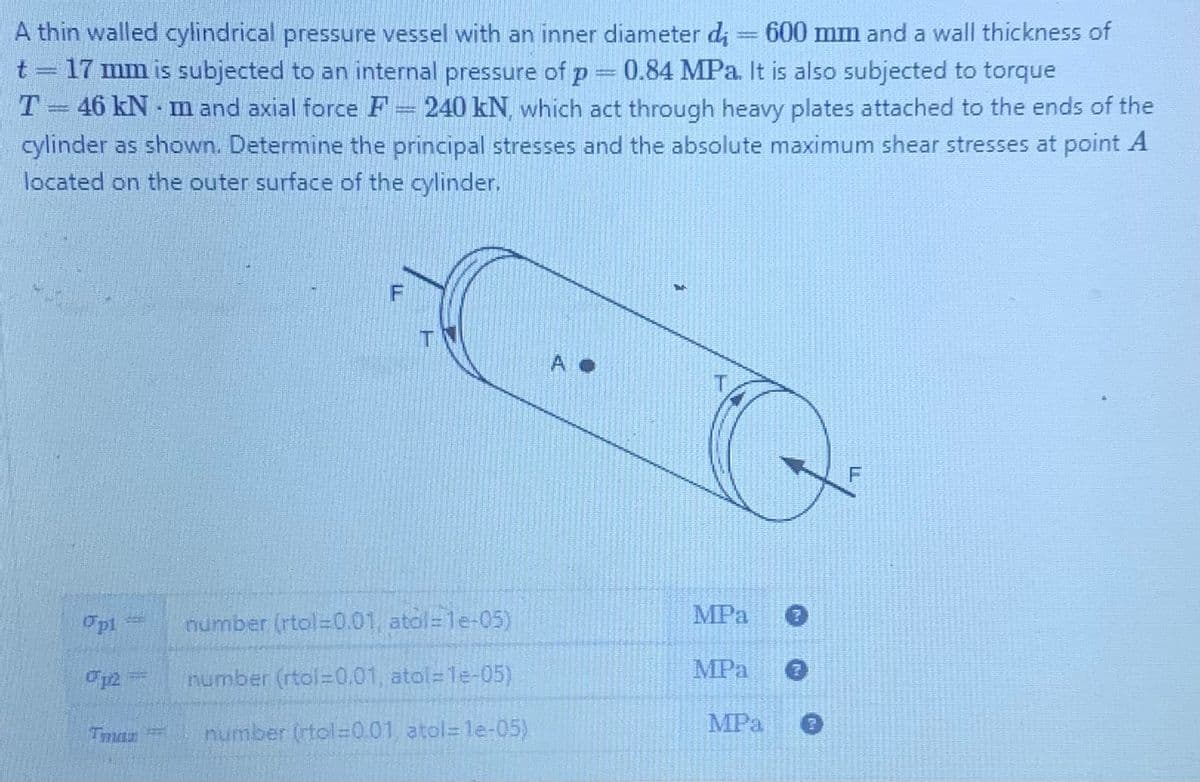 A
thin walled cylindrical pressure vessel with an inner diameter di = 600 mm and a wall thickness of
t = 17 mm is subjected to an internal pressure of p = 0.84 MPa. It is also subjected to torque
T-46 kN-
-m and axial force F 240 kN, which act through heavy plates attached to the ends of the
cylinder as shown. Determine the principal stresses and the absolute maximum shear stresses at point A
located on the outer surface of the cylinder.
Opl
0p2 =
Tmas
F
number (rtol=0.01, atol=1e-05)
number (rtol=0.01, atol=1e-05)
number (rtol=0.01, atol=1e-05)
AO
MPa
MPa
MPa
0