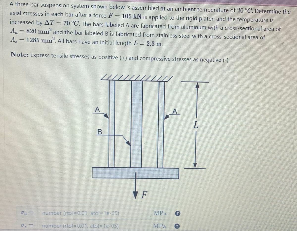 A three bar suspension system shown below is assembled at an ambient temperature of 20 °C. Determine the
axial stresses in each bar after a force F = 105 kN is applied to the rigid platen and the temperature is
increased by AT = 70 °C. The bars labeled A are fabricated from aluminum with a cross-sectional area of
A₁ = 820 mm² and the bar labeled B is fabricated from stainless steel with a cross-sectional area of
A, = 1285 mm². All bars have an initial length L = 2.3 m.
Note: Express tensile stresses as positive (+) and compressive stresses as negative (-).
0₁ =
A
B
number (rtol=0.01, atol=1e-05)
number (rtol=0.01, atol=1e-05)
F
MPa
MPa
A
L