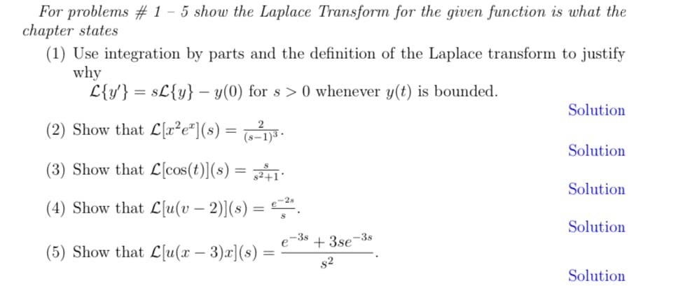 For problems # 1 - 5 show the Laplace Transform for the given function is what the
chapter states
(1) Use integration by parts and the definition of the Laplace transform to justify
why
L{y'} = s£{y} − y(0) for s> 0 whenever y(t) is bounded.
2
(2) Show that L[x²e²](s) = (s-1)³ ·
(3) Show that L[cos(t)](s) = ²+1
(4) Show that L[u(v − 2)](s) = e−²³.
(5) Show that L[u(x − 3)x](s)
-38
e
+3se-3s
82
Solution
Solution
Solution
Solution
Solution