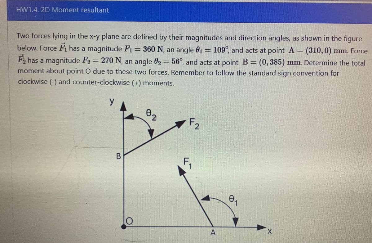 HW1.4. 2D Moment resultant
Two forces lying in the x-y plane are defined by their magnitudes and direction angles, as shown in the figure
below. Force F₁ has a magnitude F₁ = 360 N, an angle 0₁ = 109°, and acts at point A (310, 0) mm. Force
F₂ has a magnitude F₂ = 270 N, an angle 02 = 56°, and acts at point B = (0,385) mm. Determine the total
moment about point O due to these two forces. Remember to follow the standard sign convention for
clockwise (-) and counter-clockwise (+) moments.
y
B
10
02
F₂
F₁
A
0₁
X
TEGINGEN