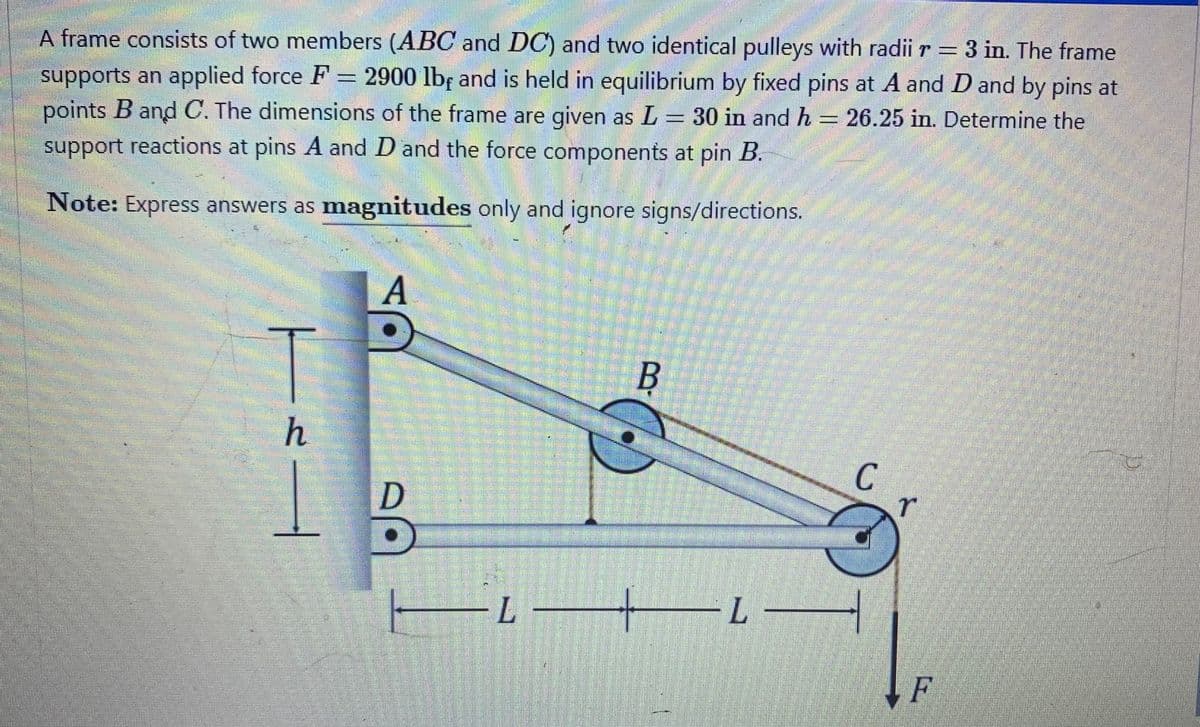 A frame consists of two members (ABC and DC) and two identical pulleys with radii r = 3 in. The frame
supports an applied force F = 2900 lb, and is held in equilibrium by fixed pins at A and D and by pins at
points B and C. The dimensions of the frame are given as L = 30 in and h 26.25 in. Determine the
support reactions at pins A and D and the force components at pin B.
hemm
Note: Express answers as magnitudes only and ignore signs/directions.
1|---
A
B
D
D
— i — i —
C
r
F