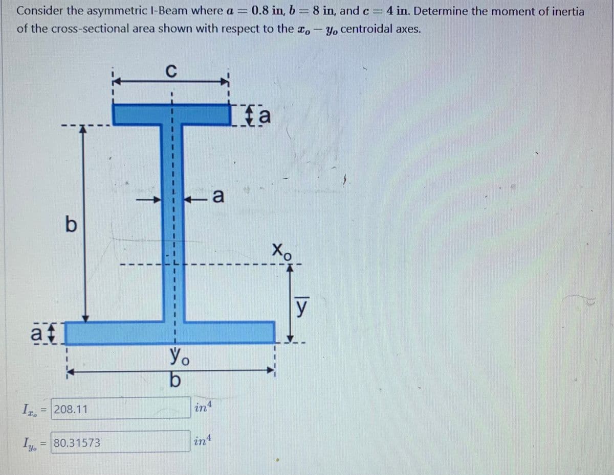 Consider the asymmetric I-Beam where a = 0.8 in, b
0.8 in, b = 8 in, and c = 4 in. Determine the moment of inertia
of the cross-sectional area shown with respect to the o
Pasan
Yo centroidal axes.
af
Iza
Lyo
=
b
208.11
= 80.31573
C
Yo
b
in 4
int
a
Ifa
Xo
7
y