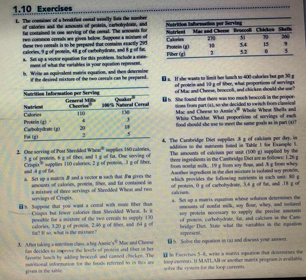 1.10 Exercises
1. The container of a breakfast cereal usually lists the number
of calories and the amounts of protein, carbohydrate, and
fat contained in one serving of the cereal. The amounts for
two common cereals are given below. Suppose a mixture of
these two cereals is to be prepared that contains exactly 295
calories, 9 g of protein, 48 g of carbohydrate, and 8 g of fat.
a. Set up a vector equation for this problem. Include a state-
ment of what the variables in your equation represent.
b. Write an equivalent matrix equation, and then determine
if the desired mixture of the two cereals can be prepared.
Nutrition Information per Serving
General Mills
Cheerios
Nutrient
Calories
Protein (g)
Carbohydrate (g)
Fat (g)
4
20
Quaker
100% Natural Cereal
130
3
18
5
V
2. One serving of Post Shredded Wheat supplies 160 calories.
5 g of protein, 6 g of fiber, and 1 g of fat. One serving of
Crispix supplies 110 calories, 2 g of protein, .1 g of fiber.
and .4 g of fat.
a. Set up a matrix B and a vector u such that Bu gives the
amounts of calories, protein, fiber, and fat contained in
a mixture of three servings of Shredded Wheat and two
servings of Crispix.
Tb. Suppose that you want a cereal with more fiber than
Crispix but fewer calories than Shredded Wheat. Is it
possible for a mixture of the two cercals to supply 130
calories, 3.20 g of protein, 2.46 g of fiber, and .64 g of
fat? If so, what is the mixture"
3. After taking a nutrition class, a big Annie's™ Mac and Cheese
fan decides to improve the levels of protein and fiber in her
favorite lunch by adding broccoli and canned chicken. The
nutritional information for the foods referred to in this are
given in the table.
2-
Nutrition Information per Serving
Nutrient
Calories
Protein (g)
Fiber (g)
Mac and Cheese Broccoli Chicken Shells
260
51
5.4
9
5.2
5
270
10
2
15
0
Ta. If she wants to limit her lunch to 400 calories but get 30 g
of protein and 10 g of fiber, what proportions of servings
of Mac and Cheese, broccoli, and chicken should she use?
propor-
Tb. She found that there was too much broccoli in the
tions from part (a), so she decided to switch from classical
Mac and Cheese to Annie's Whole Wheat Shells and
White Cheddar. What proportions of servings of each
food should she use to meet the same goals as in part (a)?
4. The Cambridge Diet supplies 8 g of calcium per day, in
addition to the nutrients listed in Table 1 for Example 1.
The amounts of calcium per unit (100 g) supplied by the
three ingredients in the Cambridge Diet are as follows: 1,26 g
from nonfat milk, .19 g from soy flour, and .8 g from whey.
Another ingredient in the diet mixture is isolated soy protein,
which provides the following nutrients in each unit: 80 g
of protein, 0 g of carbohydrate, 3.4 g of fat, and 18 g of
calcium.
a. Set up a matrix equation whose solution determines the
amounts of nonfat milk, soy flour, whey, and isolated
soy protein necessary to supply the precise amounts
of protein, carbohydrate, fat, and calcium in the Cam-
bridge Diet. State what the variables in the equation
represent.
Tb. Solve the equation in (a) and discuss your answer.
T In Exercises 5-8, write a matrix equation that determines the
loop currents. If MATLAB or another matrix program is available.
solve the system for the loop currents.