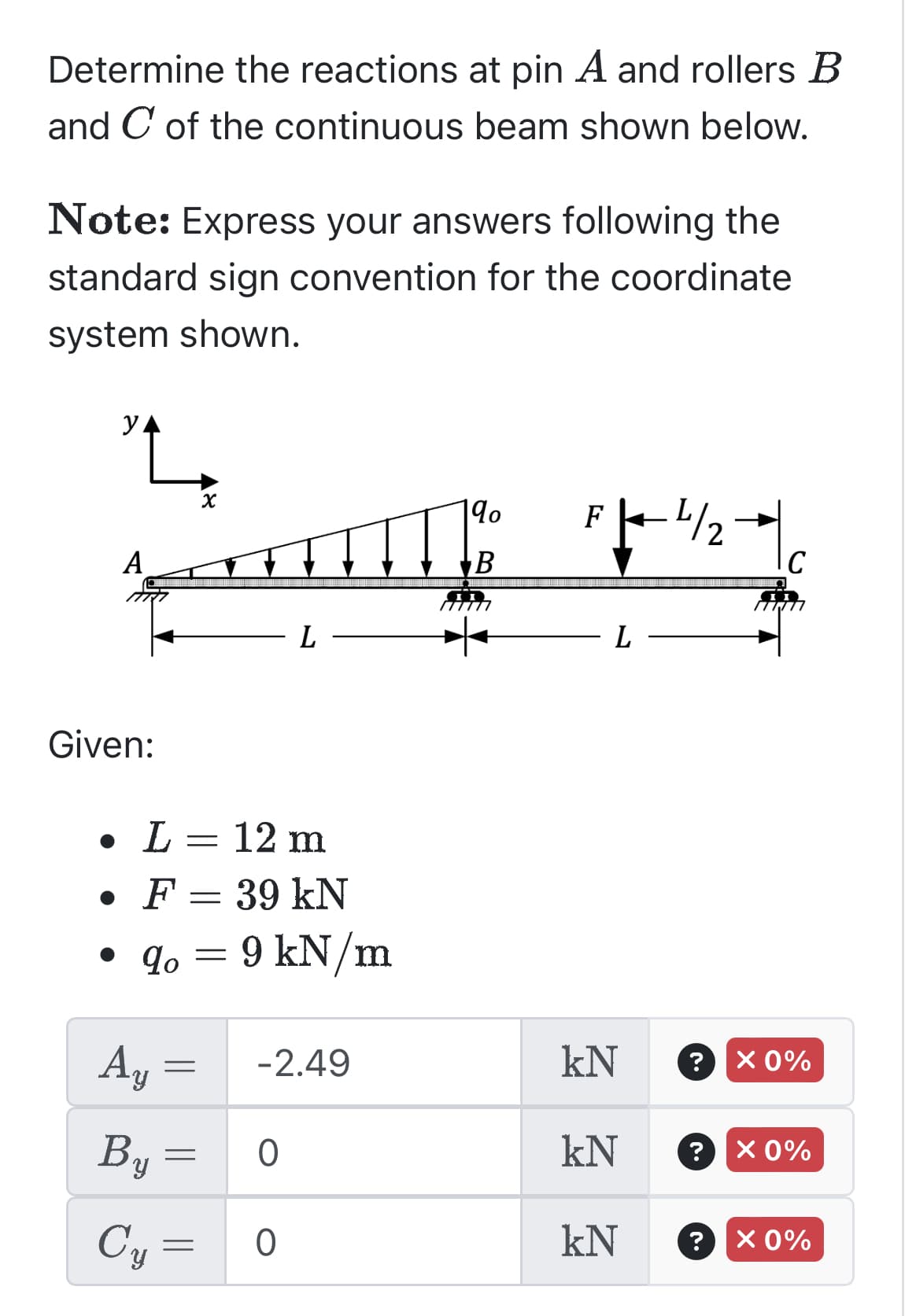 Determine the reactions at pin A and rollers B
and C of the continuous beam shown below.
Note: Express your answers following the
standard sign convention for the coordinate
system shown.
y
A
Given:
Ay =
By =
Cy=
X
• L = 12 m
• F =
39 kN
• qo= 9 kN/m
=
L
-2.49
O
0
qo
B
F -4/2
L
kN
kN
kN
?
?
C
X 0%
X 0%
? X 0%