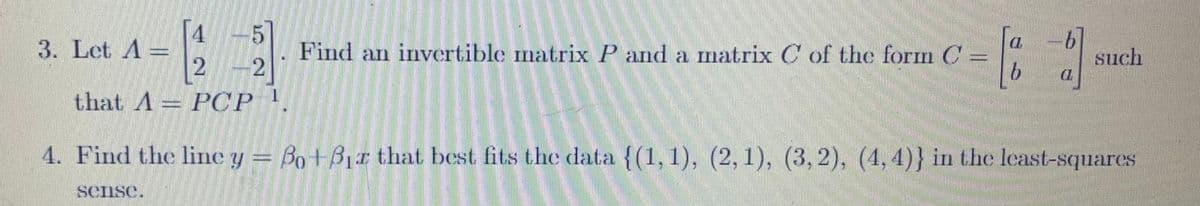 3. Let A =
112₁2
[45]
2-2
PCP ¹.
Find an invertible matrix P and a matrix C of the form C
b
b
(Z
such
that A
4. Find the line y = Bo+Bir that best fits the data {(1,1), (2, 1), (3,2), (4,4)} in the least-squares
sense.