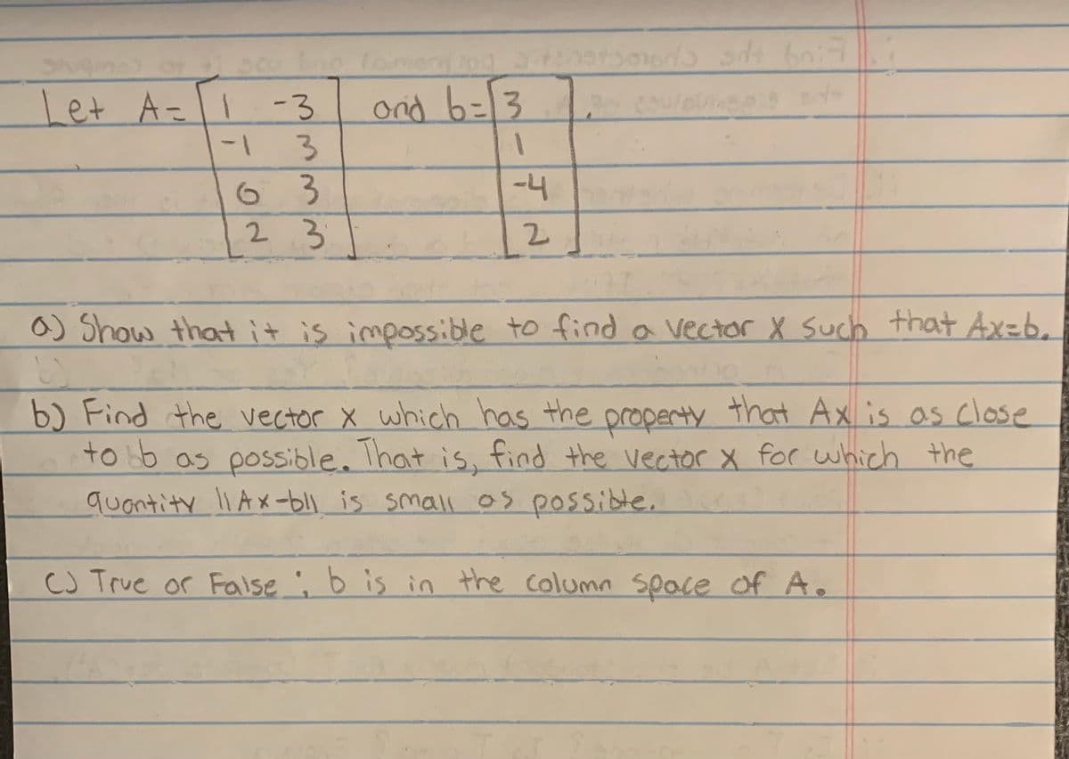 Let A = 1
A= 1 -3
-1
3
3
2.3
6
Taiment log Sitthetsoons sdt 607
and b = 3
1
-4
2
a) Show that it is impossible to find a vector X such that Ax=b.
6)
b) Find the vector x which has the property that Ax is as close
tobb as possible. That is, find the vector x for which the
quantity 11Ax-bil is small as possible. I
CJ True or False ; b is in the column space of A.