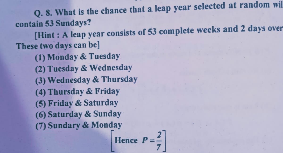 Q. 8. What is the chance that a. leap year selected at random wil
contain 53 Sundays?
[Hint : A leap year consists of 53 complete weeks and 2 days over
These two days can be]
(1) Monday & Tuesday.
(2) Tuesday & Wednesday
(3) Wednesday & Thursday
(4) Thursday & Friday
(5) Friday & Saturday
(6) Saturday & Sunday
(7) Sundary & Monday
Hence P=
2/7
