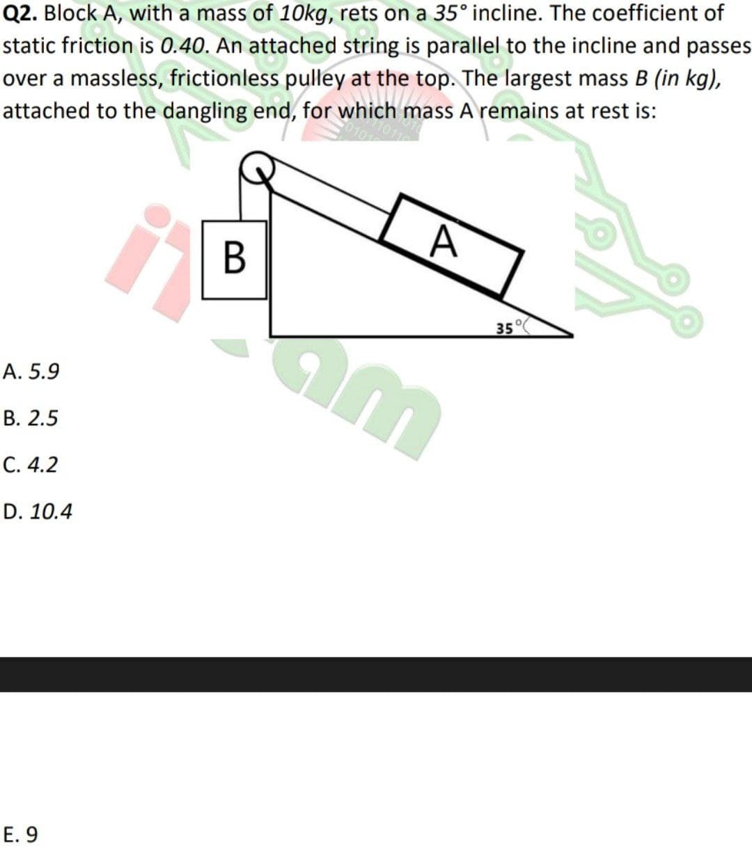 Q2. Block A, with a mass of 1Okg, rets on a 35° incline. The coefficient of
static friction is 0.40. An attached string is parallel to the incline and passes
over a massless, frictionless pulley at the top. The largest mass B (in kg),
attached to the dangling end, for which mass A remains at rest is:
35°
A. 5.9
В. 2.5
С. 4.2
D. 10.4
Е. 9
