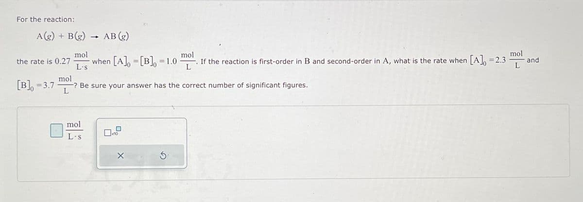 For the reaction:
A(g) + B(g)
mol
the rate is 0.27 -
[B] = 3.7
L-s
AB (g)
when [A] [B] = 1.0
mol
L-s
=
mol
-? Be sure your answer has the correct number of significant figures.
L
mol
-. If the reaction is first-order in B and second-order in A, what is the rate when [A] = 2.3
L
S
mol
L
and