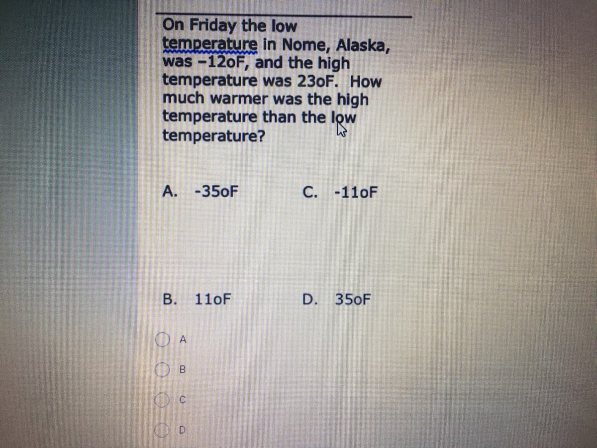 On Friday the low
temperature in Nome, Alaska,
was -120F, and the high
temperature was 230F. How
much warmer was the high
temperature than the low
temperature?
A. -350F
C. -110F
110F
D. 350F
A
B.
