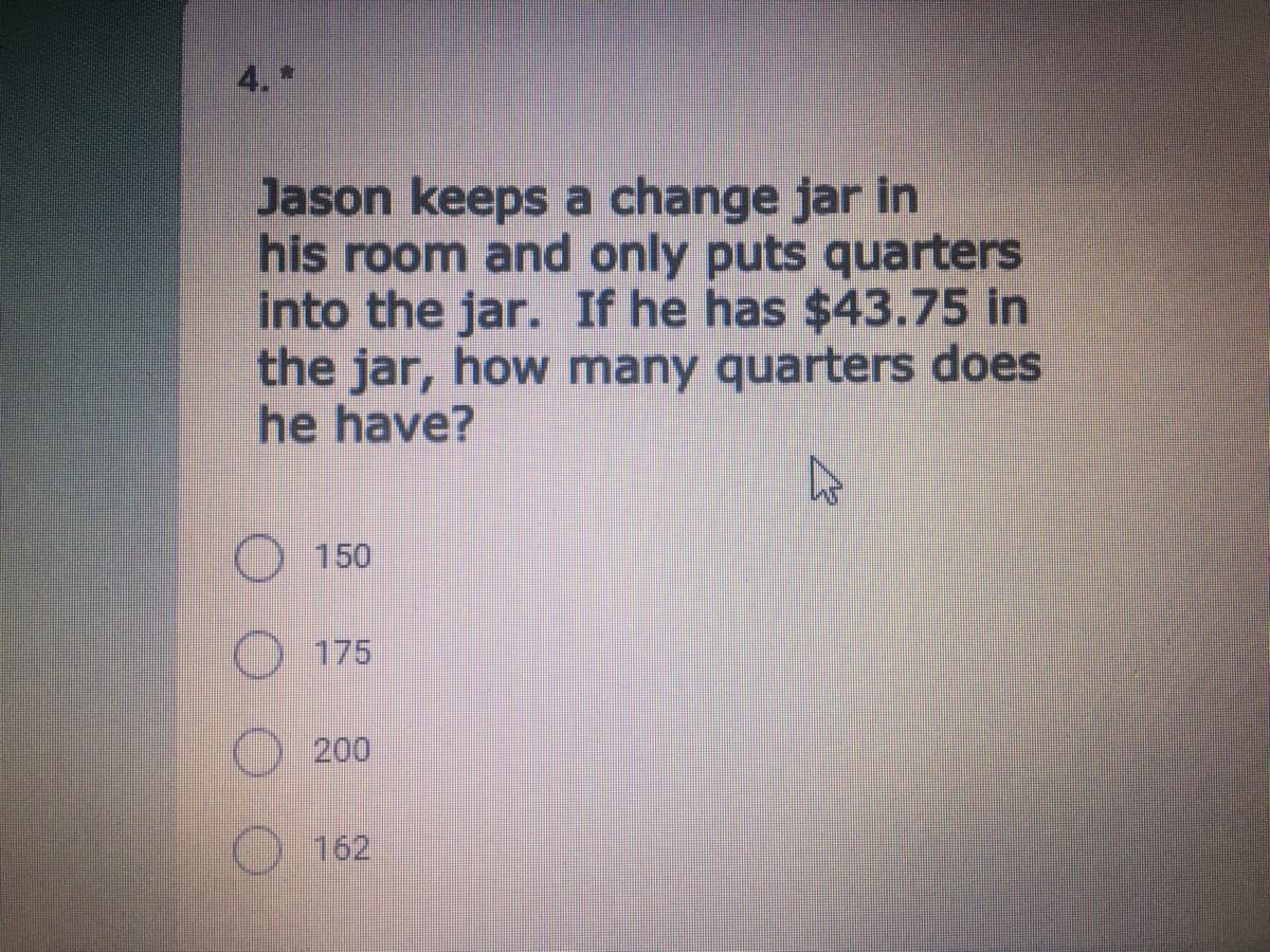 4.
Jason keeps a change jar in
his room and only puts quarters
into the jar. If he has $43.75 in
the jar, how many quarters does
he have?
150
175
200
162
