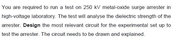 You are required to run a test on 250 kV metal-oxide surge arrester in
high-voltage laboratory. The test will analyse the dielectric strength of the
arrester. Design the most relevant circuit for the experimental set up to
test the arrester. The circuit needs to be drawn and explained.
