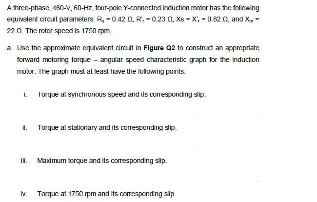 A three-phase, 460-V, 60-Hz, four-pole Y-connected induction motor has the following
equivalent circuit parameters: R, = 0.42 Q, R', = 0.23 0, Xs = X, = 0.82 0, and Xm =
22 0. The rotor speed is 1750 rpm.
a. Use the approximate equivalent circuit in Figure Q2 to construct an appropriate
forward motoring torque – angular speed characteristic graph for the induction
motor. The graph must at least have the following points:
i. Torque at synchronous speed and its corresponding slip.
ii. Torque at stationary and its corresponding slip.
i. Maximum torque and its corresponding slip.
iv.
Torque at 1750 rpm and its corresponding slip.

