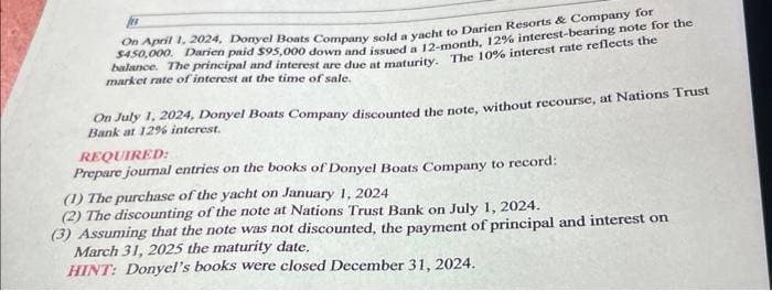 On April 1, 2024, Donyel Boats Company sold a yacht to Darien Resorts & Company for
$450,000. Darien paid $95,000 down and issued a 12-month, 12% interest-bearing note for the
balance. The principal and interest are due at maturity. The 10% interest rate reflects the
market rate of interest at the time of sale.
On July 1, 2024, Donyel Boats Company discounted the note, without recourse, at Nations Trust
Bank at 12% interest.
REQUIRED:
Prepare journal entries on the books of Donyel Boats Company to record:
(1) The purchase of the yacht on January 1, 2024
(2) The discounting of the note at Nations Trust Bank on July 1, 2024.
(3) Assuming that the note was not discounted, the payment of principal and interest on
March 31, 2025 the maturity date.
HINT: Donyel's books were closed December 31, 2024.