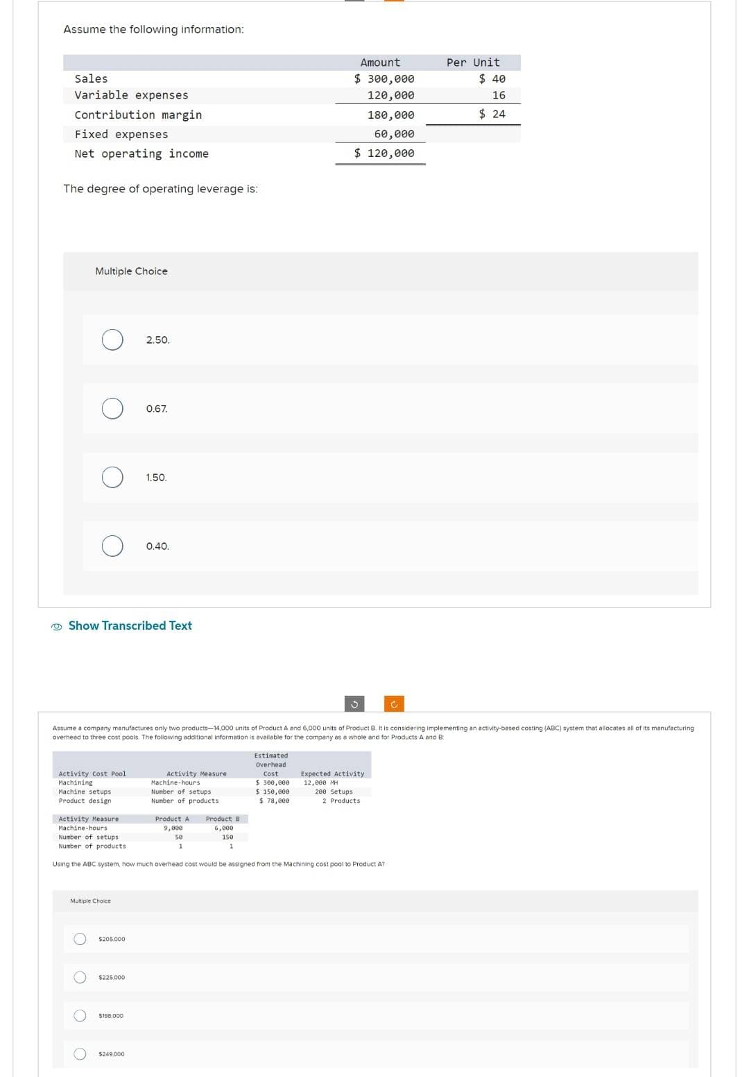 Assume the following information:
Sales
Variable expenses
Contribution margin
Fixed expenses
Net operating income.
The degree of operating leverage is:
Multiple Choice
O
O
Activity Cost Pool
Machining
Machine setups
Product design
OOOO
Show Transcribed Text
Multiple Choice
$205.000
2.50.
$225,000
0.67.
$198.000
1.50.
$249.000
0.40.
Assume a company manufactures only two products-14,000 units of Product A and 6,000 units of Product 8. It is considering implementing an activity-based costing (ABC) system that allocates all of its manufacturing
overhead to three cost pools. The following additional Information is available for the company as a whole and for Products A and B
Activity Measure
Machine-hours
Number of setups
Number of products
Product A Product B
9,000
se
1
Estimated
Overhead
Cost
Activity Measure
Machine-hours
Number of setups
Number of products.
Using the ABC system, how much overhead cost would be assigned from the Machining cost pool to Product A?
6,000
150
1
$ 300,000
$ 150,000
$78,000
Amount
$ 300,000
120,000
180,000
60,000
$ 120,000
3
200 Setups
Expected Activity
12,000 MH
2 Products
C
Per Unit
$40
16
$24