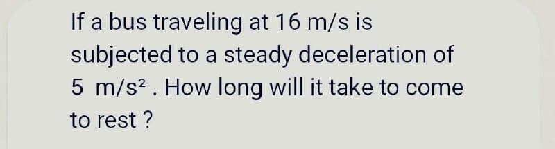 If a bus traveling at 16 m/s is
subjected to a steady deceleration of
5 m/s? . How long will it take to come
to rest ?
