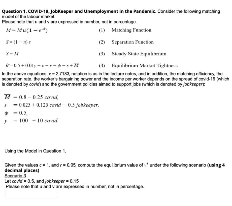 Question 1. COVID-19, Jobkeeper and Unemployment in the Pandemic. Consider the following matching
model of the labour market:
Please note that u and v are expressed in number, not in percentage.
м-Ми(1 —е-0)
(1) Matching Function
S=(1 – u) s
(2) Separation Function
S = M
(3) Steady State Equilibrium
0= 0.5 +0.01y – c -r- - s + M
(4)
Equilibrium Market Tightness
In the above equations, e= 2.7183, notation is as in the lecture notes, and in addition, the matching efficiency, the
separation rate, the worker's bargaining power and the income per worker depends on the spread of covid-19 (which
is denoted by covid) and the government policies aimed to support jobs (which is denoted by jobkeeper):
M
= 0.8 – 0.25 covid,
= 0.025 + 0.125 covid – 0.5 jobkeeper,
= 0.5,
%3D
y
100 - 10 covid.
%3D
Using the Model in Question 1,
Given the values c = 1, and r= 0.05, compute the equilibrium value of v* under the following scenario (using 4
decimal places)
Scenario 3
Let covid = 0.5, and jobkeeper = 0.15
Please note that u and v are expressed in number, not in percentage.
