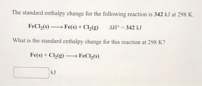 The standard enthalpy change for the following reaction is 342 kJ at 298 K.
FeCl,(s) Fe(s) + Cl2(g)
AH° = 342 kJ
What is the standard enthalpy change for this reaction at 298 K?
Fe(s) + Cl,(g) – FeCl2(s)
kJ
