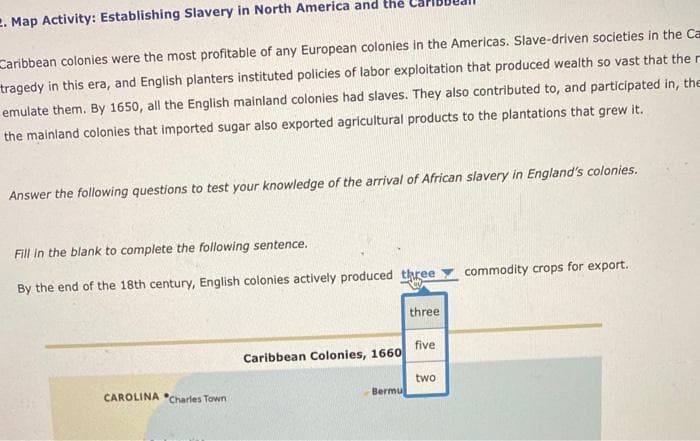 2. Map Activity: Establishing Slavery in North America and the
Caribbean colonies were the most profitable of any European colonies in the Americas. Slave-driven societies in the Ca
tragedy in this era, and English planters instituted policies of labor exploitation that produced wealth so vast that the r
emulate them. By 1650, all the English mainland colonies had slaves. They also contributed to, and participated in, the
the mainland colonies that imported sugar also exported agricultural products to the plantations that grew it.
Answer the following questions to test your knowledge of the arrival of African slavery in England's colonies.
Fill in the blank to complete the following sentence.
By the end of the 18th century, English colonies actively produced three
commodity crops for export.
three
five
Caribbean Colonies, 1660
two
CAROLINA Charles Town
Bermu
