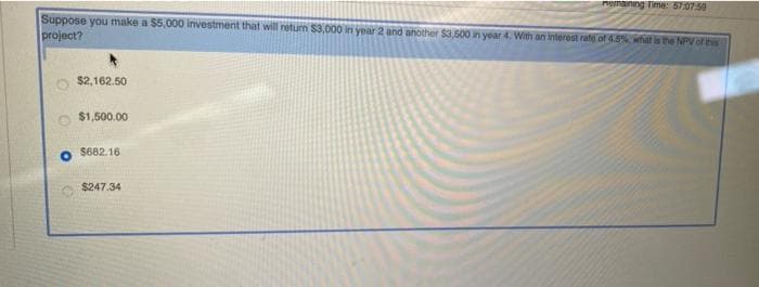 Munaining Time: 57:07 50
Suppose you make a $5,000 investment that will neturn $3,000 in year 2 and another $3.500 in year 4. With an interest rate of 4.5 hat is the NPV of this
project?
$2,162.50
$1,500.00
S682.16
$247.34
