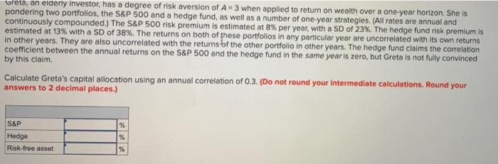 oreta, an elderly investor, has a degree of risk aversion of A=3 when applied to return on wealth over a one-year horizon. She is
pondering two portfolios, the S&P 500 and a hedge fund, as well as a number of one-year strategies. (All rates are annual and
continuously compounded.) The S&P 500 risk premium is estimated at 8% per year, with a SD of 23%. The hedge fund risk premium is
estimated at 13% with a SD of 38%. The returns on both of these portfollos in any particular year are uncorrelated with its own returns
in other years. They are also uncorrelated with the returns bf the other portfolio in other years. The hedge fund claims the correlation
coefficient between the annual returns on the S&P 500 and the hedge fund in the same year is zero, but Greta is not fully convinced
by this claim.
Calculate Greta's capital allocation using an annual correlation of 0.3. (Do not round your intermediate calculations. Round your
answers to 2 decimal places.)
S&P
Hedge
Risk-free asset
