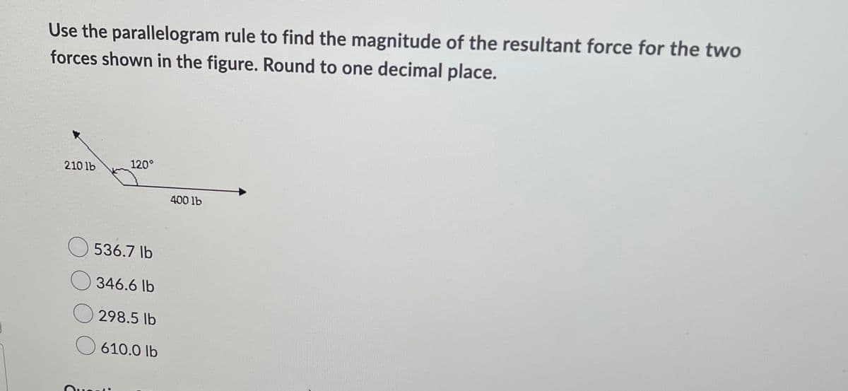 Use the parallelogram rule to find the magnitude of the resultant force for the two
forces shown in the figure. Round to one decimal place.
210 lb
120°
400 lb
536.7 lb
O 346.6 lb
298.5 lb
610.0 lb
