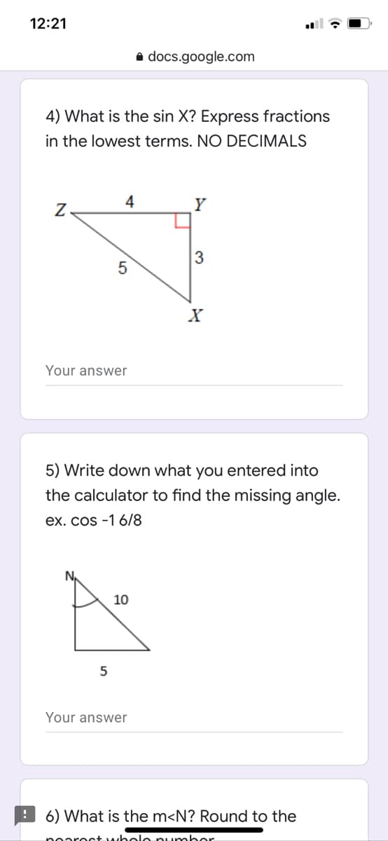 12:21
docs.google.com
4) What is the sin X? Express fractions
in the lowest terms. NO DECIMALS
4
3
Your answer
5) Write down what you entered into
the calculator to find the missing angle.
ex. cos -1 6/8
N,
10
5
Your answer
! 6) What is the m<N? Round to the
tholo pumbor
