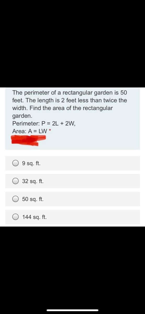 The perimeter of a rectangular garden is 50
feet. The length is 2 feet less than twice the
width. Find the area of the rectangular
garden.
Perimeter: P = 2L + 2W,
Area: A = LW *
9 sq. ft.
32 sq. ft.
50 sq. ft.
144 sq. ft.
