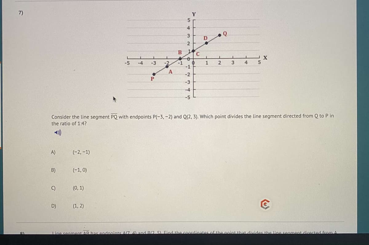 7)
Y
5
4.
3
1.
C
-5
-4
-3
-2
3
4
-1
-1
-2
P
-3
-4
-5
Consider the line segment PQ with endpoints P(-3, -2) and Q(2, 3). Which point divides the line segment directed from Q to P in
the ratio of 1:4?
A)
(-2, –1)
B)
(-1, 0)
C)
(0, 1)
D)
(1, 2)
Line seament AR bas endnoints A(7. 4) and B/2 5) Find the coordinates of the noint that divides the line seament directed from A
